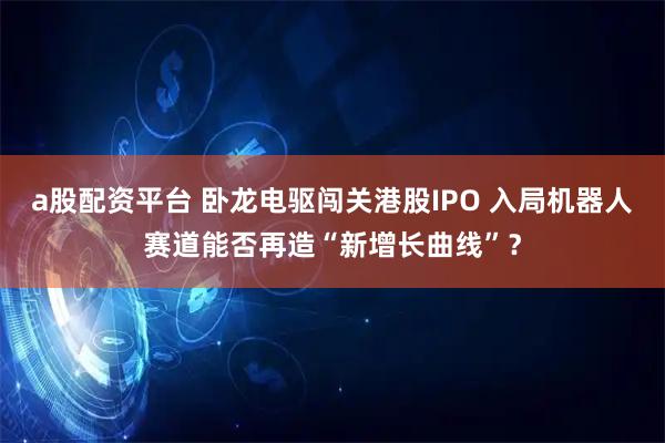 a股配资平台 卧龙电驱闯关港股IPO 入局机器人赛道能否再造“新增长曲线”？