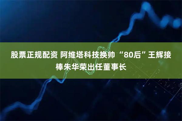 股票正规配资 阿维塔科技换帅 “80后”王辉接棒朱华荣出任董事长