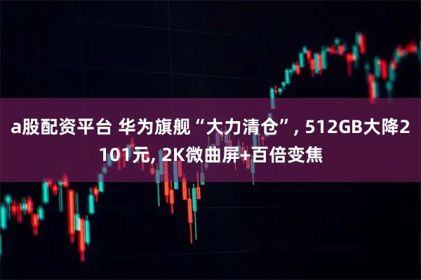 a股配资平台 华为旗舰“大力清仓”, 512GB大降2101元, 2K微曲屏+百倍变焦
