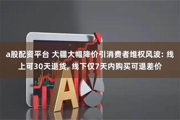 a股配资平台 大疆大幅降价引消费者维权风波: 线上可30天退货, 线下仅7天内购买可退差价