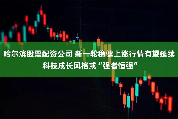 哈尔滨股票配资公司 新一轮稳健上涨行情有望延续 科技成长风格或“强者恒强”