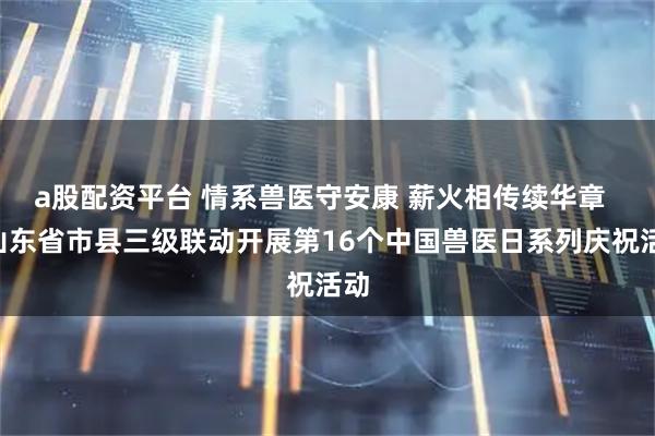 a股配资平台 情系兽医守安康 薪火相传续华章  —山东省市县三级联动开展第16个中国兽医日系列庆祝活动