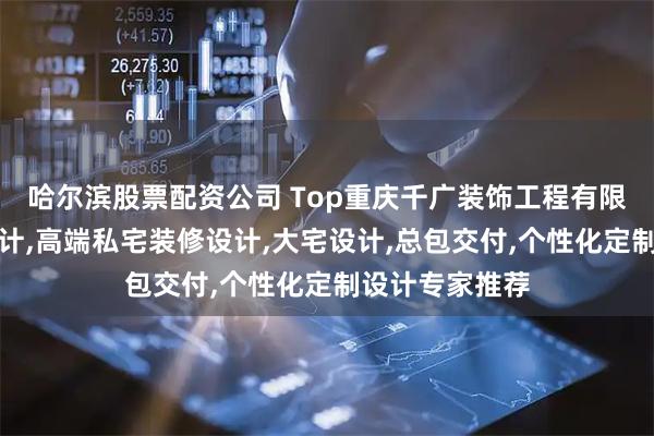 哈尔滨股票配资公司 Top重庆千广装饰工程有限公司：别墅设计,高端私宅装修设计,大宅设计,总包交付,个性化定制设计专家推荐