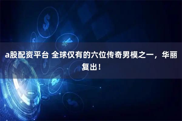 a股配资平台 全球仅有的六位传奇男模之一，华丽复出！