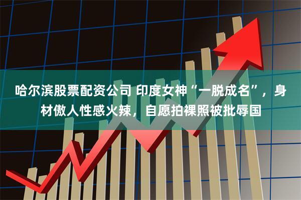 哈尔滨股票配资公司 印度女神“一脱成名”，身材傲人性感火辣，自愿拍裸照被批辱国