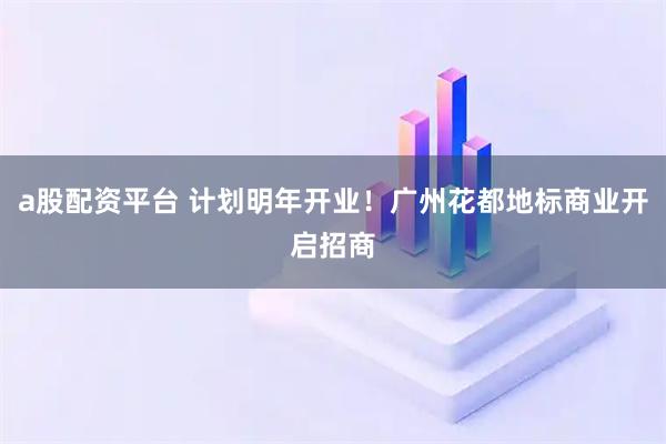 a股配资平台 计划明年开业！广州花都地标商业开启招商
