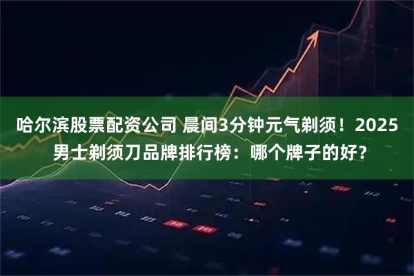 哈尔滨股票配资公司 晨间3分钟元气剃须！2025 男士剃须刀品牌排行榜：哪个牌子的好？