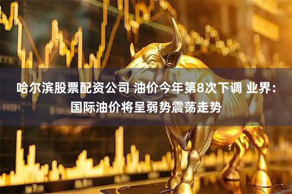 哈尔滨股票配资公司 油价今年第8次下调 业界：国际油价将呈弱势震荡走势