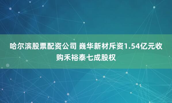 哈尔滨股票配资公司 巍华新材斥资1.54亿元收购禾裕泰七成股权