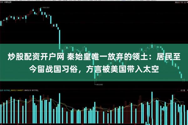 炒股配资开户网 秦始皇唯一放弃的领土：居民至今留战国习俗，方言被美国带入太空