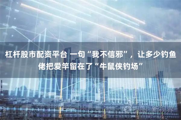 杠杆股市配资平台 一句“我不信邪”，让多少钓鱼佬把爱竿留在了“牛鼠侠钓场”