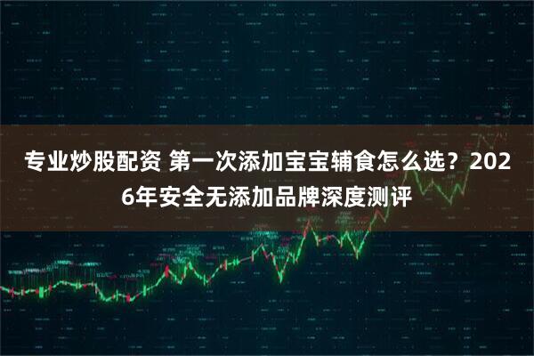 专业炒股配资 第一次添加宝宝辅食怎么选？2026年安全无添加品牌深度测评