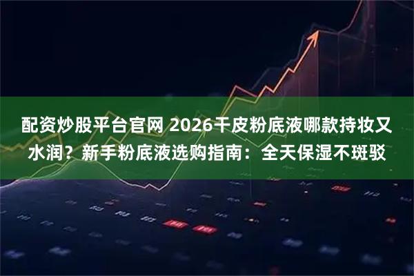 配资炒股平台官网 2026干皮粉底液哪款持妆又水润？新手粉底液选购指南：全天保湿不斑驳