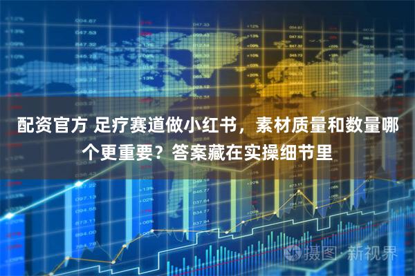 配资官方 足疗赛道做小红书，素材质量和数量哪个更重要？答案藏在实操细节里