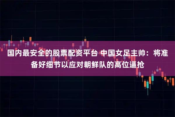 国内最安全的股票配资平台 中国女足主帅：将准备好细节以应对朝鲜队的高位逼抢