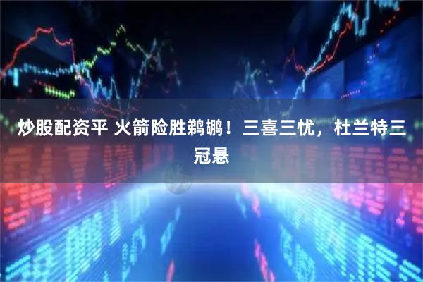 炒股配资平 火箭险胜鹈鹕！三喜三忧，杜兰特三冠悬