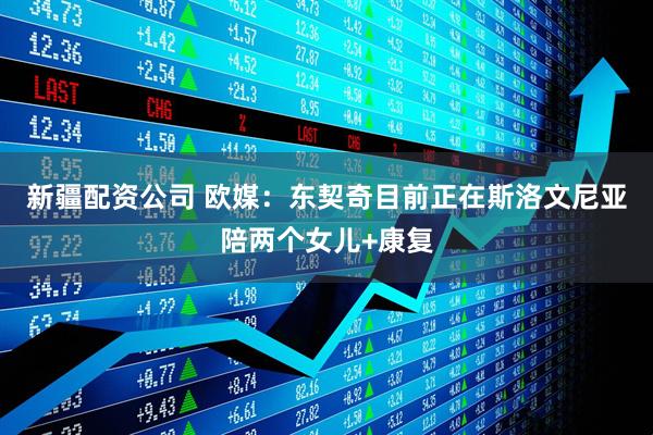 新疆配资公司 欧媒：东契奇目前正在斯洛文尼亚陪两个女儿+康复