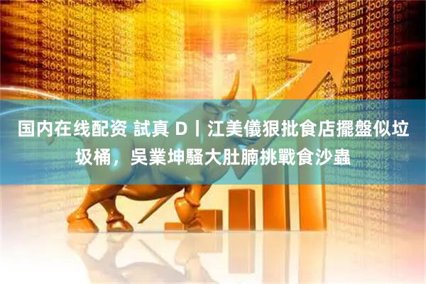 国内在线配资 試真 D丨江美儀狠批食店擺盤似垃圾桶，吳業坤騷大肚腩挑戰食沙蟲
