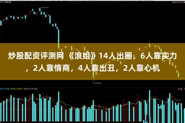 炒股配资评测网 《浪姐》14人出圈，6人靠实力，2人靠情商，4人靠出丑，2人靠心机