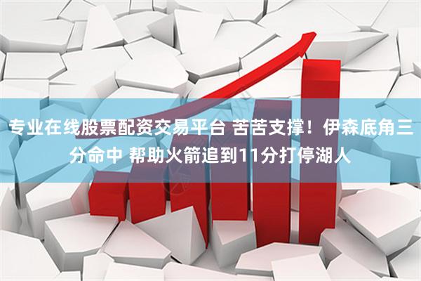 专业在线股票配资交易平台 苦苦支撑！伊森底角三分命中 帮助火箭追到11分打停湖人