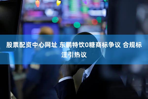 股票配资中心网址 东鹏特饮0糖商标争议 合规标注引热议