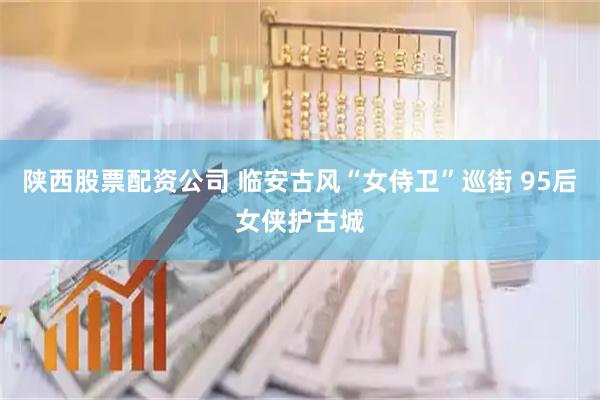 陕西股票配资公司 临安古风“女侍卫”巡街 95后女侠护古城