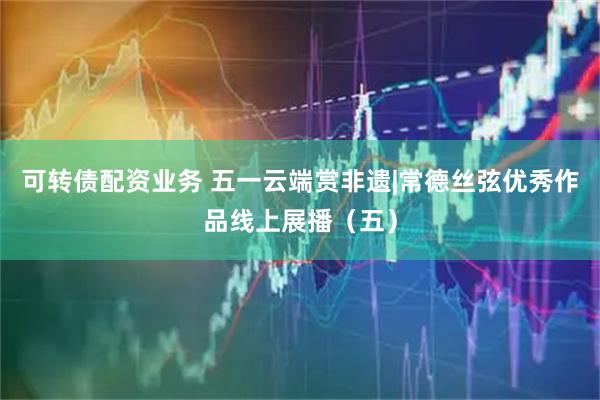 可转债配资业务 五一云端赏非遗|常德丝弦优秀作品线上展播（五）