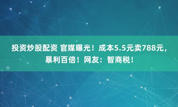 投资炒股配资 官媒曝光！成本5.5元卖788元，暴利百倍！网友：智商税！
